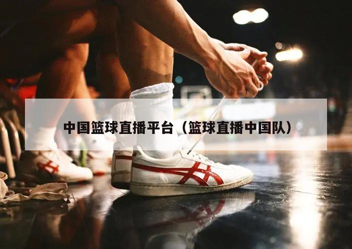 中国篮球直播平台（篮球直播中国队...