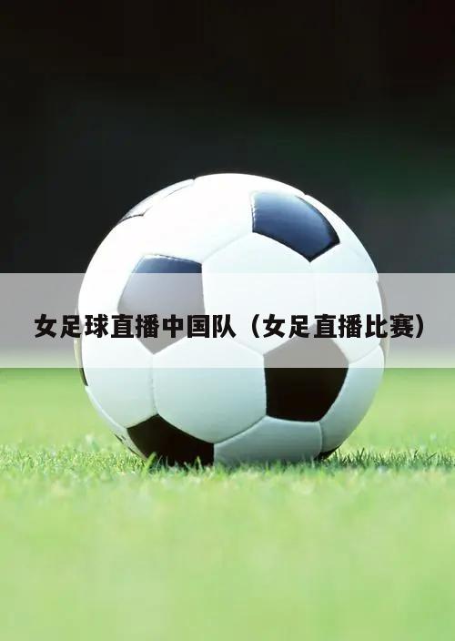 女足球直播中国队（女足直播比赛）