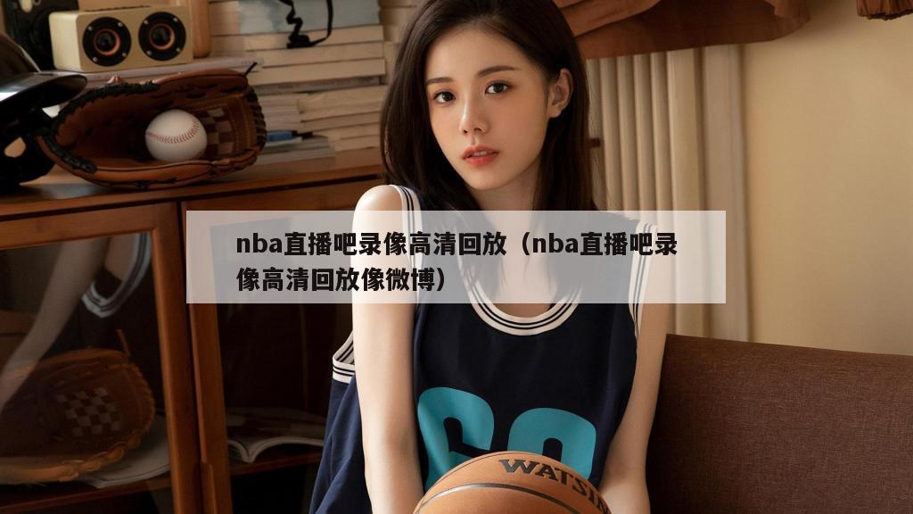 nba直播吧录像高清回放（nba直播吧录像高清回放像微博）